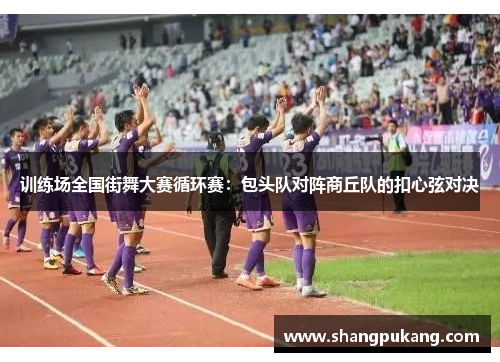 训练场全国街舞大赛循环赛：包头队对阵商丘队的扣心弦对决
