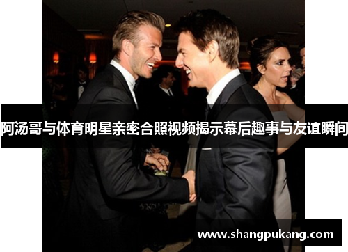 阿汤哥与体育明星亲密合照视频揭示幕后趣事与友谊瞬间